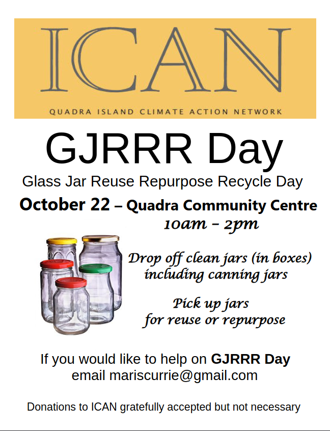 GJRRR Day Glass Jar Reuse Repurpose Recycle Day October 22 – Quadra Community Centre If you would like to help on GJRRR Day email mariscurrie@gmail.com 10am – 2pm Drop off clean jars (in boxes) including canning jars Pick up jars for reuse or repurpose Donations to ICAN gratefully accepted but not necessary